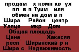 продам 3-х комн кв. ул.пл. в п.Туим . или обмен на дом в п. Шира. › Район ­ центр › Улица ­ 10мкр › Дом ­ 10 › Общая площадь ­ 65 › Цена ­ 850 000 - Хакасия респ., Ширинский р-н, Шира с. Недвижимость » Квартиры продажа   . Хакасия респ.